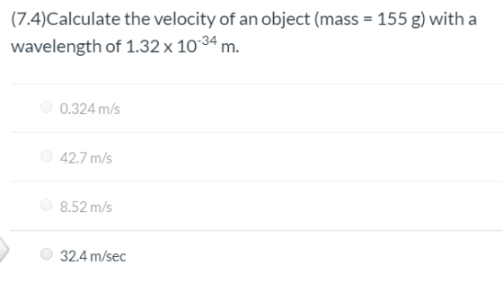 (7.4)Calculate the velocity of an object (mass = 155 g) with a wavelength of 1.32 x 10-34 m. 0.324 m/s 42.7 m/s 8.52 m/s 32.4