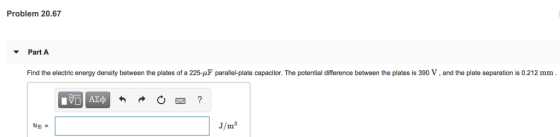 Problem 20.67 PartA Find the electric energy density between the plates of a 225-uF parallel-plate capacitor. The potential difference between the plates is 390 V, and the plate separation is 0.212 mm 3/㎡