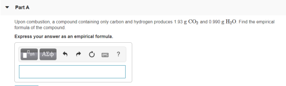 Part A Upon combustion, a compound containing only carbon and hydrogen produces 1.93 g CO2 and 0.990 g H20. Find the empirica
