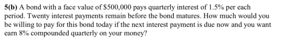 5(b) A bond with a face value of $500,000 pays quarterly interest of 1.5% per each period. be willing to pay for this bond today if the next interest payment is due now and you want earn 8% compounded quarterly on your money? Twenty interest payments remain before the bond matures. How much would you