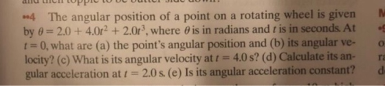 4 The angular position of a point on a rotating wheel is given by 0 2.0+4.0r2 +2.0r3, where 0 is in radians and t is in seconds. At t 0, what are (a) the points angular position and (b) its angular ve- o locity? (c) What is its angular velocity at 4.0 s? (d) Calculate its an- ra gular acceleration at i -2.0 s. (e) Is its angular acceleration constant? d