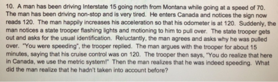 10. A man has been driving Interstate 15 going north from Montana while going at a speed of 70. The man has been driving non-stop and is very tired. He enters Canada and notices the sign now reads 120. The man happily increases his acceleration so that his odometer is at 120. Suddenly, the man notices a state trooper flashing lights and motioning to him to pull over. The state trooper gets out and asks for the usual identification. Reluctantly, the man agrees and asks why he was pulled over. You were speeding, the trooper replied. The man argues with the trooper for about 15 minutes, saying that his cruise control was on 120. The trooper then says, You do realize that here in Canada, we use the metric system! Then the man realizes that he was indeed speeding. What did the man realize that he hadnt taken into account before?