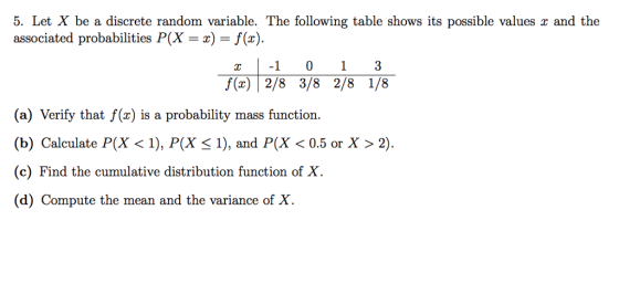 5. Let X be a discrete random variable. The following table shows its possible values associated probabilities P(X)( and the f(x) 2/8 3/8 2/8 1/8 (a) Verify that f(x) is a probability mass function. (b) Calculate P(X < 1), P(X 1), and P(X < 0.5 or X >2) (c) Find the cumulative distribution function of X. (d) Compute the mean and the variance of X.
