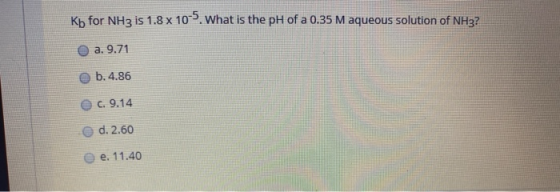Kb for NH3 is 1.8 x 10-). What is the pH of a 0.35 M aqueous solution of NH3? O a. 9.71 b. 4.86 c. 9.14 d. 2.60 e. 11.40