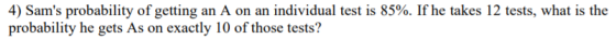 4) Sams probability of getting an A on an individual test is 85%. If he takes 12 tests, what is the probability he gets As o