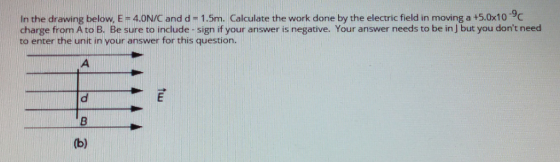 In the drawing below, E - 4.0N/C and d -1.5m. Calculate the work done by the electric field in moving a +5.0x10 9c charge from A to B. Be sure to include-sign if your answer is negative. Your answer needs to be in ] but you dont need to enter the unit in your answer for this question.