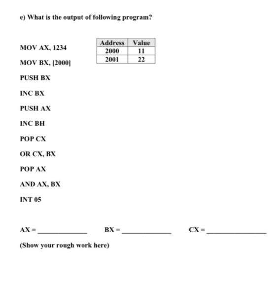 e) What is the output of following program? MOV AX, 1234 Address Value 1 2000 11 200122 MOV BX, [2000] PUSH BX INC BX PUSH AX