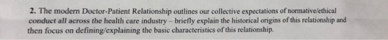 2. The modern Doctor-Patient Relationship outlines our collective expectations of normative/ethical conduct all across the health care industry - briefly explain the historical origins of this relationship and then focus on defining/explaining the basic characteristics of this relationship.