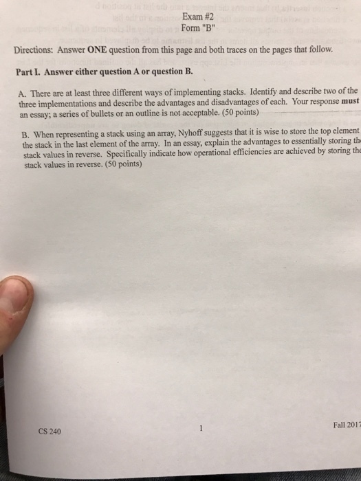 Exam #2 Form B Directions: Answer ONE question from this page and both traces on the pages that follow. Part I. Answer either question A or question B A. There are at least three different ways of implementing stacks. Identify and describe two of the three implementations and describe the advantages and disadvantages of each. Your response must an essay; a series of bullets or an outline is not acceptable. (50 points) B. When representing a stack using an array, Nyhoff suggests that it is wise to store the top element the stack in the last element of the array. In an essay, explain the advantages to essentially storing th stack values in reverse. Specifically indicate how operational efficiencies are achieved by storing the stack values in reverse. (50 points) Fall 2017 CS 240