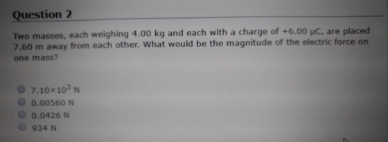 Question 2 Two masses, each weighing 4.00 kg and each with a charge of +6.00 uC, are placed 7.60 m away from each other. What would be the magnitude of the electric force on one mass? 7.10x103 N O 0.00560 N O 0.0426N O 934 N