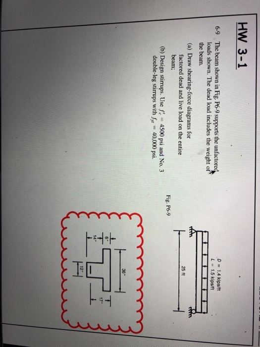 HW 3-1 6-9 The beam shown in Fig. P6-9 supports the unfactored D 1.4 kips/f L -1.5 kips/ft loads shown. The dead load includes the weight o the beam. (a) Draw shearing-force diagrams for 25 ft factored dead and live load on the entire beam; Fig. P6-9 (b) Design stirrups. Use f 4500 psi and No. 3 40,000 psi. double-leg stirrups with f 36 14* 12-