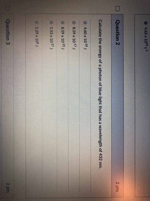 4.65 x 1014 s-1 D Question 2 2 pts Calculate the energy of a photon of blue light that has a wavelength of 432 nm. 0 4.60 x 1