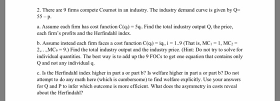 2. There are 9 fimms compete Cournot in an industry. The industry demand curve is given by Q- 55-p. a. Assume each firm has c