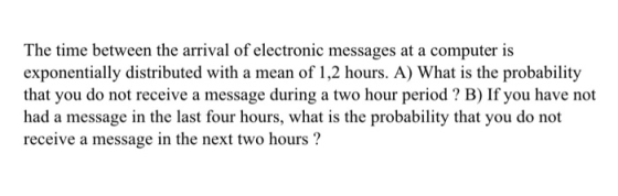 The time between the arrival of electronic messages at a computer is exponentially distributed with a mean of 1,2 hours. A) What is the probability that you do not receive a message during a two hour period ? B) If you have not receive a message in the next two hours?