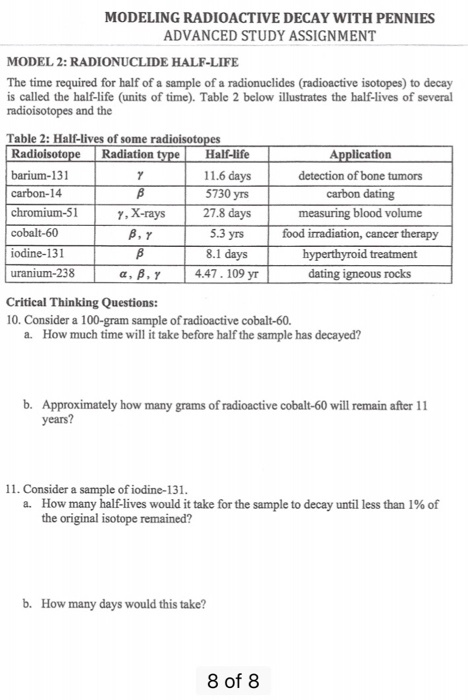 MODELING RADIOACTIVE DECAY WITH PENNIES ADVANCED STUDY ASSIGNMENT MODEL 2: RADIONUCLIDE HALF-LIFE The time required for half of a sample of a radionuclides (radioactive isotopes) to decay is called the half-life (units of time). Table 2 below illustrates the half-lives of several radioisotopes and the Table 2: Half-lives of some Radioisoto barium-131 carbon-14 chromium-51 cobalt-60 iodine-131 uranium-238 Radiation Half-life 11.6 days 5730 yrs 27.8 days 5.3 yrs 8.1 days 4.47. 109 yr Application detection of bone tumors carbon dating measuring blood volume food irradiation, cancer therapy y, X-rays dating igneous rocks Critical Thinking Questions: 10. Consider a 100-gram sample of radioactive cobalt-60. a. How much time will it take before half the sample has decayed? b. Approximately how many grams of radioactive cobalt-60 will remain after 11 years? 11. Consider a sample of iodine-131 How many half-lives would it take for the sample to decay until less than 1% of the original isotope remained? a. b. How many days would this take? 8 of 8
