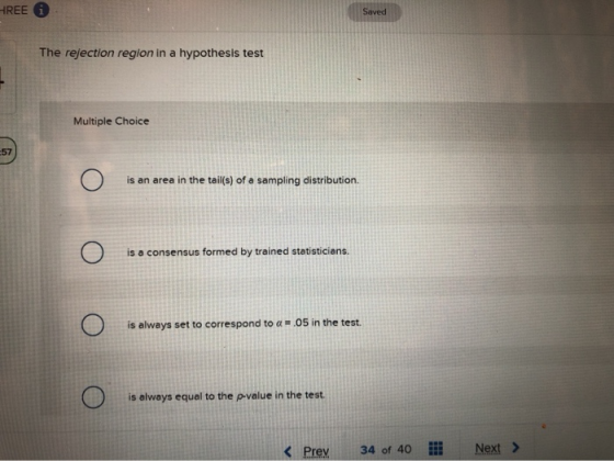 HREE Saved The rejection region in a hypothesis test Multiple Choice -57 is an area in the tail(s) of a sampling distribution