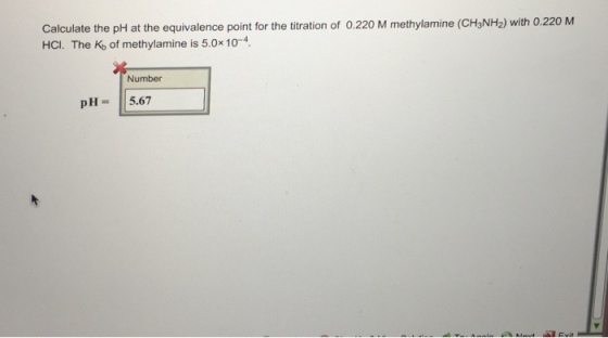 Calculate the pH at the equivalence point for the titration of 0.220 M methylamine (CH3NH2) with 0.220 M HCI. The Kb of methylamine is 5.0x 10 4. Number pH 5.67