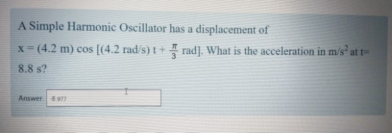 A Simple Harmonic Oscillator has a displacement of x = (4.2 m) cos [(4.2 rad/s) t + grad). What is the acceleration in m/s at