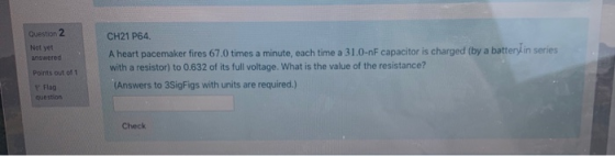 Question 2 Not yet answered CH21 P64. A heart pacemaker fires 67.0 times a minute, each time a 31.0-nF capacitor is charged (