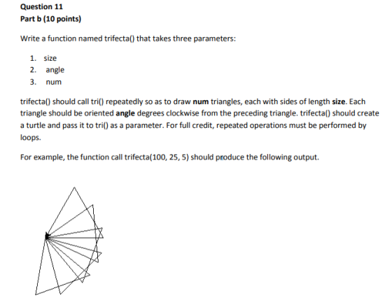 Question 11 Part b (10 points) Write a function named trifecta() that takes three parameters: 1. size 2. angle 3. num trifecta() should call tri() repeatedly so as to draw num triangles, each with sides of length size. Each triangle should be oriented angle degrees clockwise from the preceding triangle. trifecta() should create a turtle and pass it to tri() as a parameter. For full credit, repeated operations must be performed by loops For example, the function call trifecta(100, 25, 5) should produce the following output.