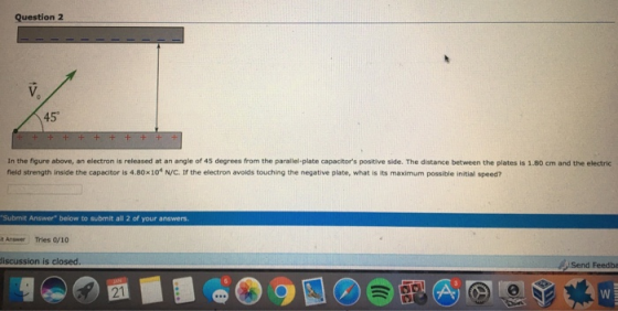 Question 2 45 In the figure above, an electron is released at an angle of 45 degrees from the parallel-plate capacitors positive side. The distance between the plates is 1.80 cm and the electric field strength inside the capacitor is 4.80x10 N/C. If the electron avoids touching the negative plate, what is its maximum possible initial speed? Submit Answer below to submit all 2 of your answers. Answer Tries 0/10 iscussion is closed. Send Feedba 21 2