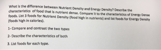 What is the difference between Nutrient Density and Energy Density? Describe the characteristics of food that is nutrient dense. Compare it to the characteristics of Energy Dense foods. List 3 foods for Nutrient Density (food high in nutrients) and list foods for Energy Density (foods high in calories). 1- Compare and contrast the two types 2- Describe the characteristics of both 3. List foods for each type.