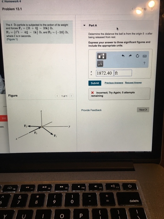 Problem 13.1 The 4 lb particle is subjected to the action of its weight and forces F,-2i +6j 2tk) lb, Part A where t is in seconds. (Figure 1) Determine the distance the ball is from the origin 5 s after being released from rest. Express your answer to three significant figures and include the appropriate units. 1872.40 ft Previous Answers Request Answer X Incorrect; Try Again; 5 attempts Figure 1of 1 Provide Feedback Next > Fs 7 8 0