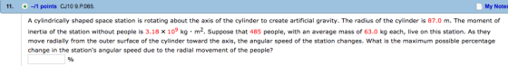 My Notes 11. -1 points CJ10 9.P065 A cylindrically shaped space station is rotating about the axis of the cylinder to create artificial gravity. The radius of the cylinder is 87.0 m. The moment of 3.18 x 10 kg m2. Suppose that kg each, live on this station. As they inertia of the station without p is 485 people, with an average mass of 63.0 move radially from the outer surface of the cylinder toward the axis, the angular speed of the station changes. What is the maximum possible percentage change in the stations angular speed due to the radial movement of the people?