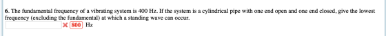 6. The fundamental frequency of a vibrating system is 400 Hz. If the system is a cylindrical pipe with one end open and one e