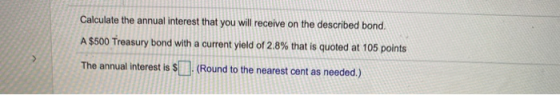 Calculate the annual interest that you will receive on the described bond. A $500 Treasury bond with a current yield of 2.8%