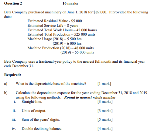 Question 2 16 marks Beta Company purchased machinery on June 1, 2018 for $89,000. It provided the following data: Estimated R