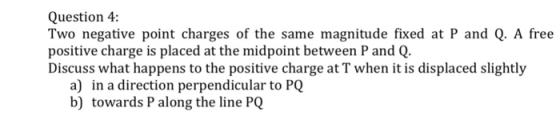 Question 4: Two negative point charges of the same magnitude fixed at P and Q. A free positive charge is placed at the midpoint between P and Q. Discuss what happens to the positive charge at T when it is displaced slightly a) in a direction perpendicular to PQ b) towards P along the line PQ