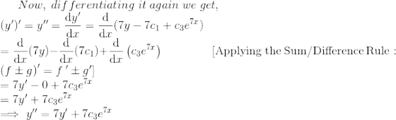 Now,\;differentiating\; it\;again\; we\; get,\\(y')'=y''=\frac{\mathrm{d} y'}{\mathrm{d} x}=\frac{\mathrm{d} }{\mathrm{d} x}(7y-7c_1+c_3e^{7x})\\= \frac{\mathrm{d} }{\mathrm{d} x}(7y)-\frac{\mathrm{d} }{\mathrm{d} x}(7c_1)+\frac{\mathrm{d} }{\mathrm{d} x}\left(c_3e^{7x}\right)\;\;\;\;\quad\quad\quad[\mathrm{Applying\:the\:Sum/Difference\:Rule}:\quad \left(f\pm g\right)'=f\:'\pm g']\\= 7y'-0+7c_3e^{7x}\\=7y'+7c_3e^{7x}\\\implies y''=7y'+7c_3e^{7x}\\