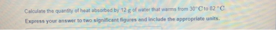 Calculate the quantity of heat absorbed by 12 g of water that warms from 30°C to 82 °C Express your answer to two significant