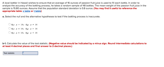 A local bottler in Hawaii wishes to ensure that an average of 16 ounces of passion fruit juice is used to fill each bottle. In order to analyze the accuracy of the bottling process, he takes a random sample of 48 bottles. The mean weight of the passion fruit juice in the sample is 15.80 ounces. Assume that the population standard deviation is 0.8 ounce. (You may find it useful to reference the appropriate table: z table or t table) a. Select the null and the alternative hypotheses to test if the bottling process is inaccurate. Ho: μ 16; HA: μ > 16 b-1. Calculate the value of the test statistic. (Negative value should be indicated by a minus sign. Round intermediate calculations to at least 4 decimal places and final answer to 2 decimal places.) Test statistic