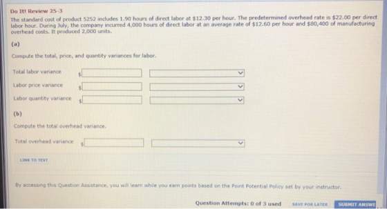 Do It! Review 25-3 The standard cost of product 5252 includes 1.90 hours of direct labor at $12.30 per hour. The predetermined overhead rate is $22.00 per direct labor hour. During July, the company incurred 4,000 hours of direct labor at an average rate of $12.60 per hour and $80,400 of manufacturing overhead costs. It produced 2,000 units. Compute the total, price, and quantity variances for labor. Total labor variance Labor price varñiance Labor quantity variance s Compute the total overhead variance Total overhead variance LINK TO TEXT By accessing this Question Assistance, you will learn while you eam points based on the Point Potential Policy set by your instructor. Question Attempts: 0 of 3 used SAVE POR LATER ! SUBHIT ANSWE