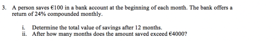 3. A person saves 100 in a bank account at the beginning of each month. The bank offers a return of 24% compounded monthly i. Determine the total value of savings after 12 months ii. After how many months does the amount saved exceed €4000?