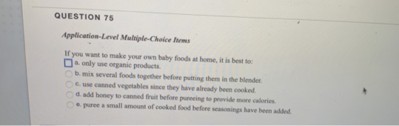 QUESTION 75 Application-Level Multiple-Choice Items If you want to make your own baby foods at home, it is best to: □ a. only