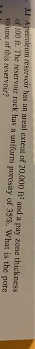 3.1 A petroleum reservoir has an areal extent of 20,000 ft and a pay zone thickness of100 ft. The reservoir rock has a unifor