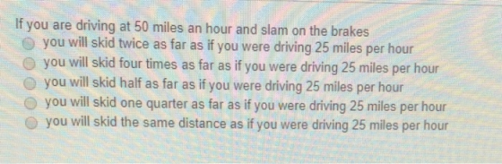 If you are driving at 50 miles an hour and slam on the brakes you will skid twice as far as if you were driving 25 miles per hour o you will skid four times as far as if you were driving 25 miles per hour O you will skid half as far as if you were driving 25 miles per hour O you will skid one quarter as far as if you were driving 25 miles per hour O you will skid the same distance as if you were driving 25 miles per hour