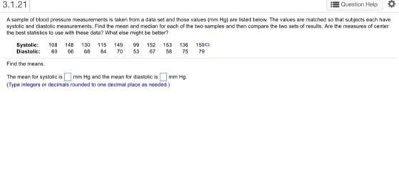 3.1.21 Question Help A sample of blood pressure measurements is taken from a data set and those values (mm Hg) are listed below. The values are matched so that subjects each have systolic and diastolic measurements. Find the mean and median for each of the two samples and then compare the two sets of results. Are the measures of center the best statistics to use with these data? What else might be better? Systolic: 108 148 130 15 149 99 152 153 136 1590 Diastolic: 6066 68 84 70 53 67 58 75 79 Find the means. The mean for systolic ismm Hg and the mean for diastolic is mm Hg (Type integers or decimals rounded to one decimal place as needed.)
