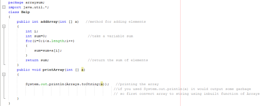 package arraysum; 曰import java.util.*; class Help public int addArray (int ) //method for adding elements int i: int sum-0 for (i-0:i<a.length:i++) //take a variable sum sum=sum+a [i] ; return sum: //return the sum of elements public void printArray (int [ a) System.out.println (Arrays.tostring(a))//printing the array //if you used System.out.printlh (a) it would output some garbage // so first convert array to string using inbuilt function of Arrays