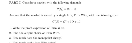 PART I: Consider a market with the following demand: P(Q) = 20 - Q Assume that the market is served by a single firm, Firm Wi