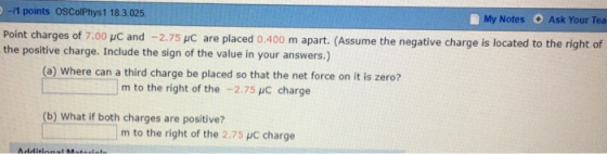 -/1 points OSColPhys1 18.3.025 Point charges of 7 the positive charge. Include the sign of the value in your answers.) My Notes O Ask Your Tea 00 μC and-2.75 μC are placed 0.400 m apart. (Assume the negative charge is located to the right of (a) Where can a third charge be placed so that the net force on it is zero? m to the right of the -2.75 HC charge (b) What if both charges are positive? m to the right of the 2.75 μc charge