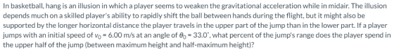In basketball, hang is an illusion in which a player seems to weaken the gravitational acceleration while in midair. The illusion depends much on a skilled players ability to rapidly shift the ball between hands during the flight, but it might also be supported by the longer horizontal distance the player travels in the upper part of the jump than in the lower part. If a player jumps with an initial speed of Vo = 6.00 m/s at an angle of θ°-33.0. what percent of the jumps range does the player spend in the upper half of the jump (between maximum height and half-maximum height)?