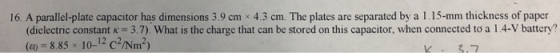 16. A parallel plate capacitor has dimensions 39 cm 43 cm. The plates are separated by a l 15-mm thickness of paper (dielectric constant K 3.7) What is the charge that can be stored on this capacitor, when connected to a l 4-V battery? (885 10-12 c2Nm2