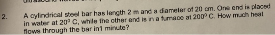 uiueSoUTTd u A cylindrical steel bar has length 2 m and a diameter of 20 cm. One end is placed in water at 200 C, while the other end is in a furnace at 2000 C. How much heat flows through the bar in1 minute? 2.