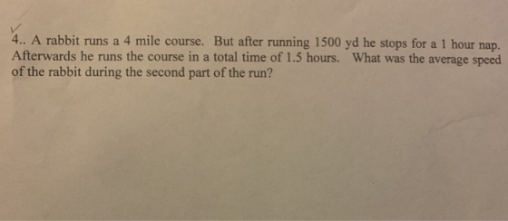 4.. A rabbit runs a 4 mile course. But after running 1500 yd he stops for a 1 hour nap. Afterwards he runs the course in a to