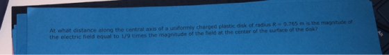 At what distance along the central axis of a uniformly charged plastic disk of radius R- 0.765 m is the magnitude of the electric field equal to 1/9 times the magnitude of the field at the center of the surface of the disk?