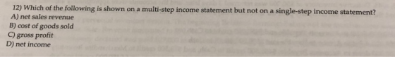 12) Which of the following is shown on a multi-step income statement but not on a single-step income statement? A) net sales